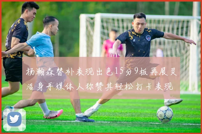 杨瀚森替补表现出色15分9板再展灵活身手媒体人称赞其轻松打卡表现