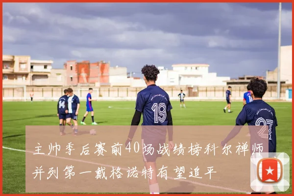 主帅季后赛前40场战绩榜科尔禅师并列第一戴格诺特有望追平