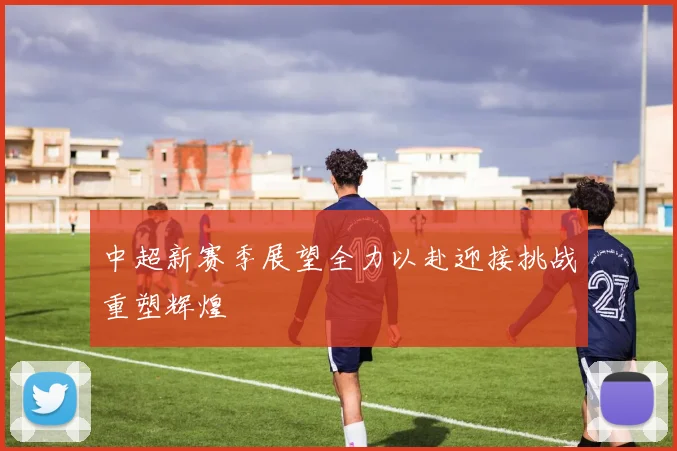 中超新赛季展望全力以赴迎接挑战重塑辉煌