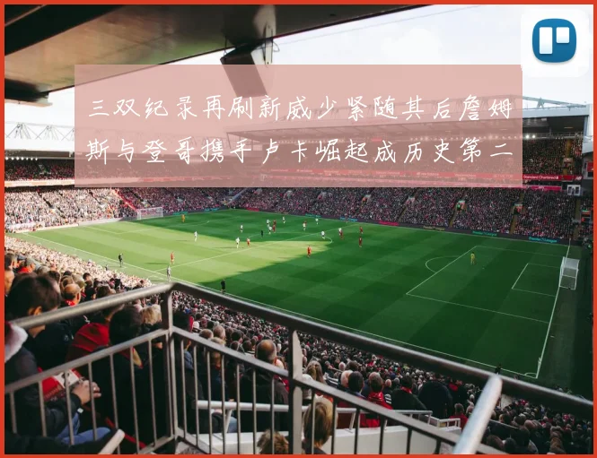 三双纪录再刷新威少紧随其后詹姆斯与登哥携手卢卡崛起成历史第二