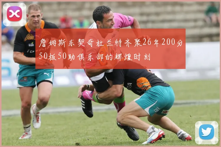 詹姆斯东契奇杜兰特齐聚26年200分50板50助俱乐部的辉煌时刻