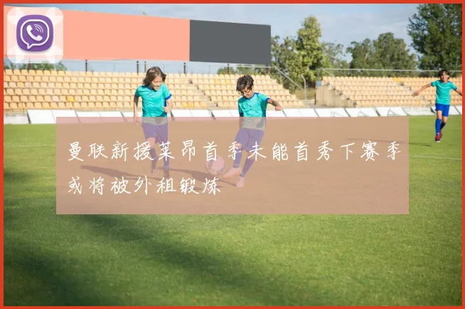 曼联新援莱昂首季未能首秀下赛季或将被外租锻炼