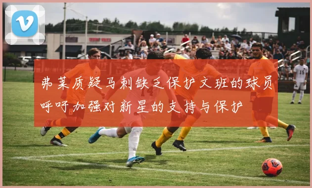 弗莱质疑马刺缺乏保护文班的球员呼吁加强对新星的支持与保护