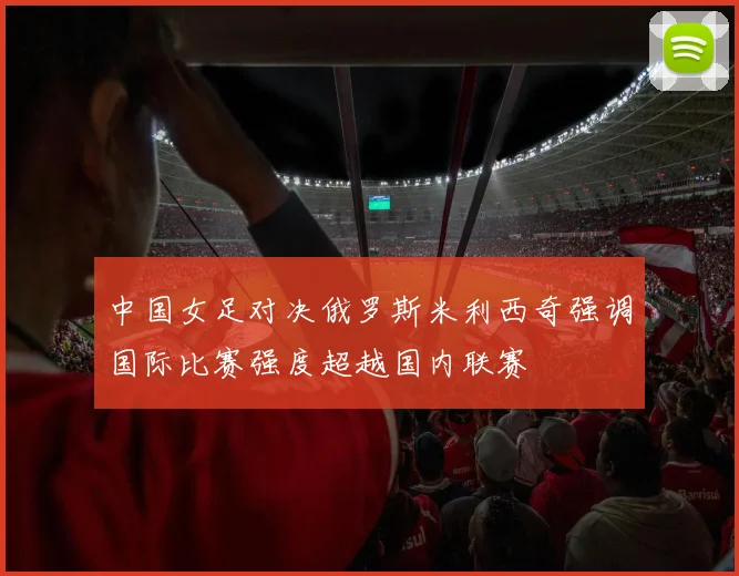 中国女足对决俄罗斯米利西奇强调国际比赛强度超越国内联赛