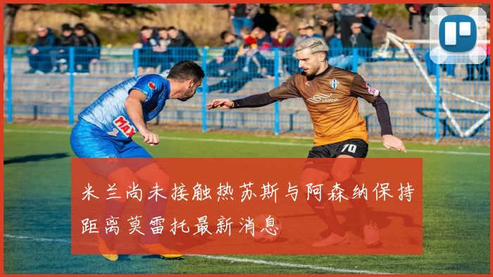 米兰尚未接触热苏斯与阿森纳保持距离莫雷托最新消息