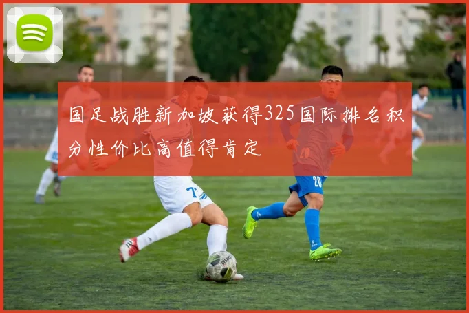 国足战胜新加坡获得325国际排名积分性价比高值得肯定